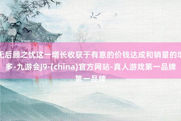 无后顾之忧这一增长收获于有意的价钱达成和销量的增多-九游会J9·(china)官方网站-真人游戏第一品牌