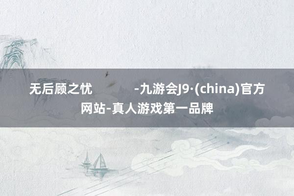 无后顾之忧            -九游会J9·(china)官方网站-真人游戏第一品牌