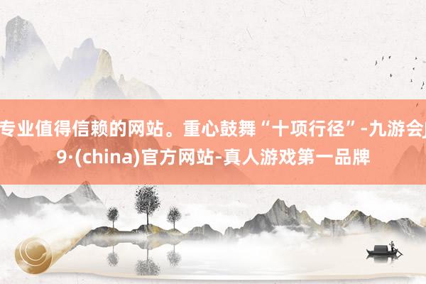 专业值得信赖的网站。重心鼓舞“十项行径”-九游会J9·(china)官方网站-真人游戏第一品牌