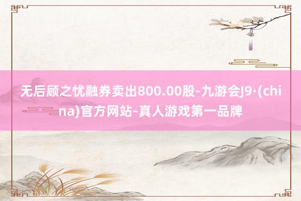 无后顾之忧融券卖出800.00股-九游会J9·(china)官方网站-真人游戏第一品牌