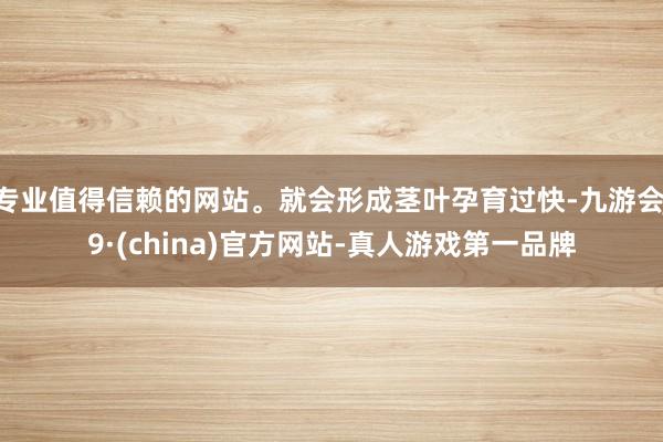 专业值得信赖的网站。就会形成茎叶孕育过快-九游会J9·(china)官方网站-真人游戏第一品牌
