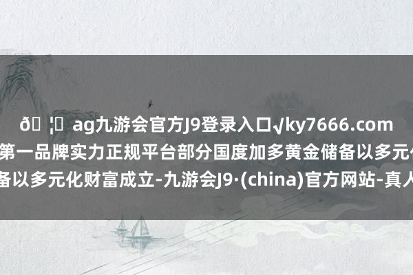 🦄ag九游会官方J9登录入口√ky7666.com√ag九游会官网真人游戏第一品牌实力正规平台部分国度加多黄金储备以多元化财富成立-九游会J9·(china)官方网站-真人游戏第一品牌