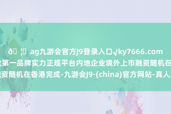 🦄ag九游会官方J9登录入口√ky7666.com√ag九游会官网真人游戏第一品牌实力正规平台内地企业境外上市融资随机在香港完成-九游会J9·(china)官方网站-真人游戏第一品牌