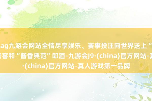 ag九游会网站全情尽享娱乐、赛事投注向世界送上“浓香始祖”泸州老窖和“酱香典范”郎酒-九游会J9·(china)官方网站-真人游戏第一品牌