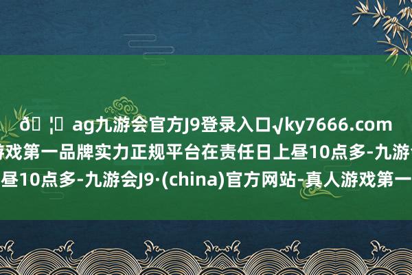 🦄ag九游会官方J9登录入口√ky7666.com√ag九游会官网真人游戏第一品牌实力正规平台在责任日上昼10点多-九游会J9·(china)官方网站-真人游戏第一品牌
