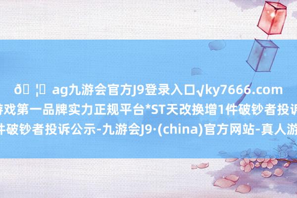 🦄ag九游会官方J9登录入口√ky7666.com√ag九游会官网真人游戏第一品牌实力正规平台*ST天改换增1件破钞者投诉公示-九游会J9·(china)官方网站-真人游戏第一品牌