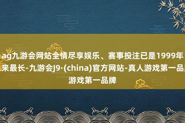 ag九游会网站全情尽享娱乐、赛事投注已是1999年以来最长-九游会J9·(china)官方网站-真人游戏第一品牌