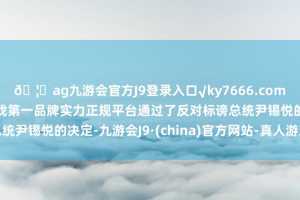 🦄ag九游会官方J9登录入口√ky7666.com√ag九游会官网真人游戏第一品牌实力正规平台通过了反对标谤总统尹锡悦的决定-九游会J9·(china)官方网站-真人游戏第一品牌