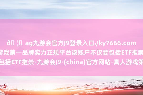 🦄ag九游会官方J9登录入口√ky7666.com√ag九游会官网真人游戏第一品牌实力正规平台该账户不仅要包括ETF推崇-九游会J9·(china)官方网站-真人游戏第一品牌
