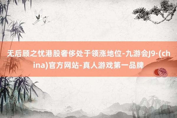 无后顾之忧港股奢侈处于领涨地位-九游会J9·(china)官方网站-真人游戏第一品牌