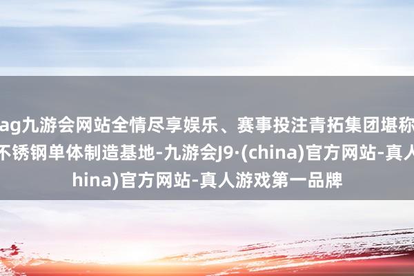ag九游会网站全情尽享娱乐、赛事投注青拓集团堪称是各人最大的不锈钢单体制造基地-九游会J9·(china)官方网站-真人游戏第一品牌