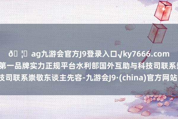 🦄ag九游会官方J9登录入口√ky7666.com√ag九游会官网真人游戏第一品牌实力正规平台　　水利部国外互助与科技司联系崇敬东谈主先容-九游会J9·(china)官方网站-真人游戏第一品牌