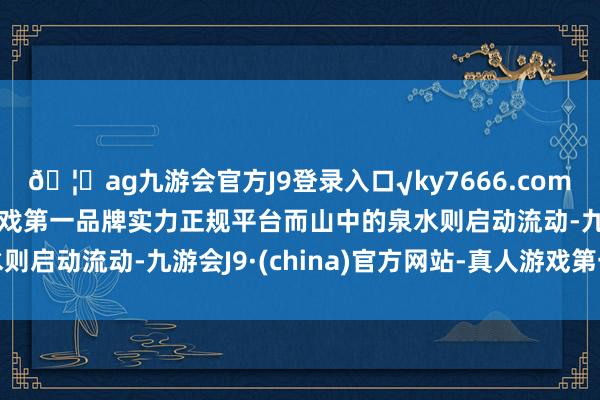 🦄ag九游会官方J9登录入口√ky7666.com√ag九游会官网真人游戏第一品牌实力正规平台而山中的泉水则启动流动-九游会J9·(china)官方网站-真人游戏第一品牌