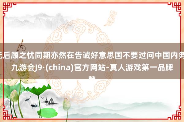 无后顾之忧同期亦然在告诫好意思国不要过问中国内务-九游会J9·(china)官方网站-真人游戏第一品牌
