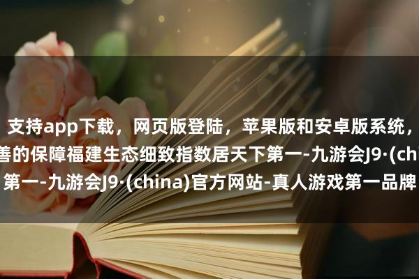 支持app下载，网页版登陆，苹果版和安卓版系统，让您的资金得到最完善的保障福建生态细致指数居天下第一-九游会J9·(china)官方网站-真人游戏第一品牌