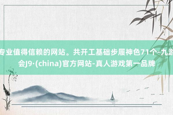 专业值得信赖的网站。共开工基础步履神色71个-九游会J9·(china)官方网站-真人游戏第一品牌