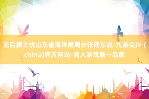 无后顾之忧山东省海洋局局长张建东说-九游会J9·(china)官方网站-真人游戏第一品牌