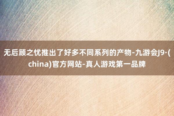 无后顾之忧推出了好多不同系列的产物-九游会J9·(china)官方网站-真人游戏第一品牌
