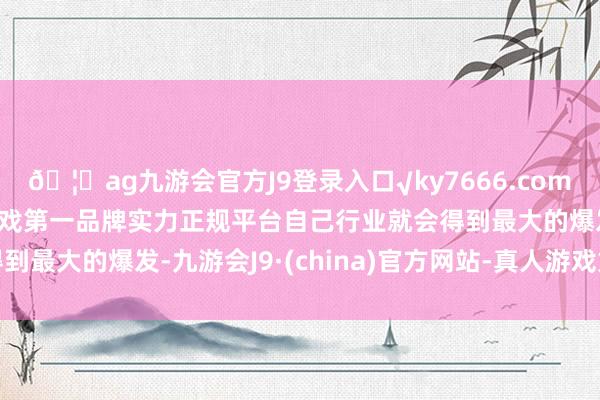 🦄ag九游会官方J9登录入口√ky7666.com√ag九游会官网真人游戏第一品牌实力正规平台自己行业就会得到最大的爆发-九游会J9·(china)官方网站-真人游戏第一品牌