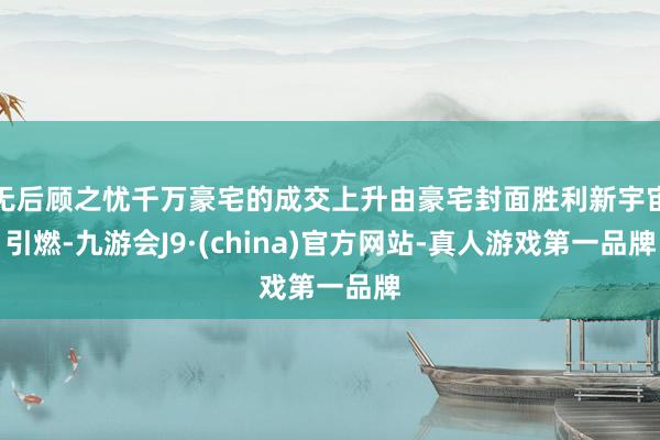 无后顾之忧千万豪宅的成交上升由豪宅封面胜利新宇宙引燃-九游会J9·(china)官方网站-真人游戏第一品牌