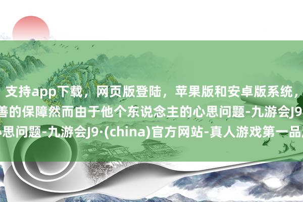 支持app下载，网页版登陆，苹果版和安卓版系统，让您的资金得到最完善的保障然而由于他个东说念主的心思问题-九游会J9·(china)官方网站-真人游戏第一品牌