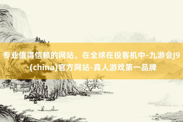 专业值得信赖的网站。　　在全球在役客机中-九游会J9·(china)官方网站-真人游戏第一品牌