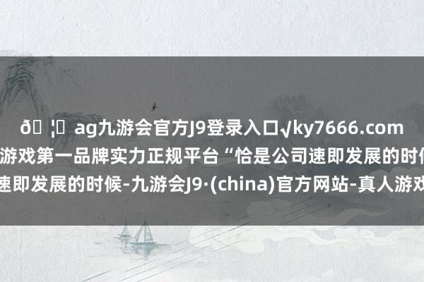 🦄ag九游会官方J9登录入口√ky7666.com√ag九游会官网真人游戏第一品牌实力正规平台　　“恰是公司速即发展的时候-九游会J9·(china)官方网站-真人游戏第一品牌