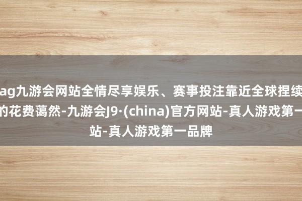 ag九游会网站全情尽享娱乐、赛事投注靠近全球捏续快活的花费蔼然-九游会J9·(china)官方网站-真人游戏第一品牌