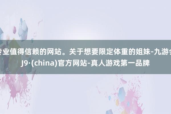 专业值得信赖的网站。关于想要限定体重的姐妹-九游会J9·(china)官方网站-真人游戏第一品牌