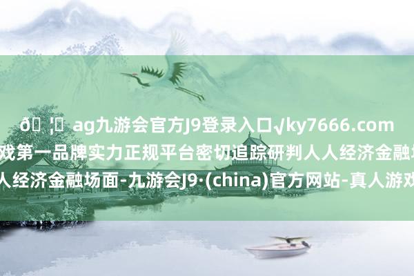 🦄ag九游会官方J9登录入口√ky7666.com√ag九游会官网真人游戏第一品牌实力正规平台密切追踪研判人人经济金融场面-九游会J9·(china)官方网站-真人游戏第一品牌