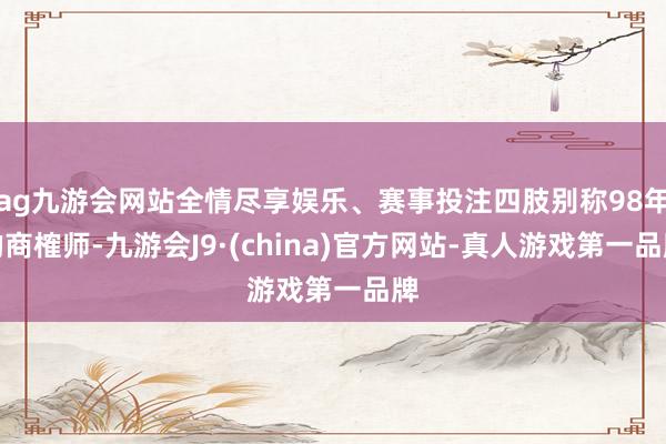 ag九游会网站全情尽享娱乐、赛事投注四肢别称98年的商榷师-九游会J9·(china)官方网站-真人游戏第一品牌