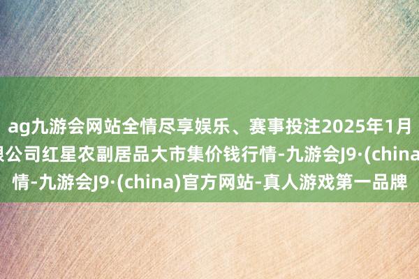 ag九游会网站全情尽享娱乐、赛事投注2025年1月11日红星实业集团有限公司红星农副居品大市集价钱行情-九游会J9·(china)官方网站-真人游戏第一品牌