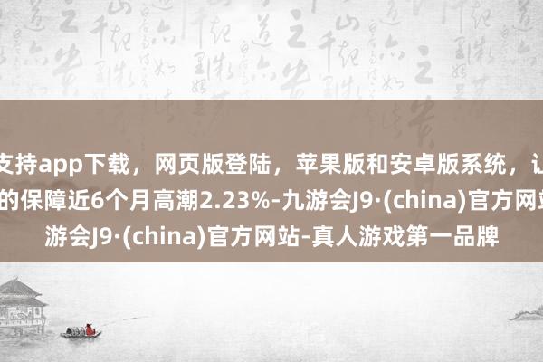 支持app下载，网页版登陆，苹果版和安卓版系统，让您的资金得到最完善的保障近6个月高潮2.23%-九游会J9·(china)官方网站-真人游戏第一品牌