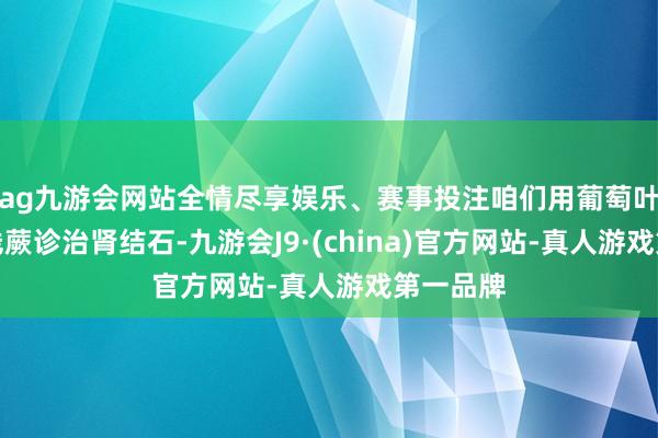 ag九游会网站全情尽享娱乐、赛事投注咱们用葡萄叶配合铁线蕨诊治肾结石-九游会J9·(china)官方网站-真人游戏第一品牌