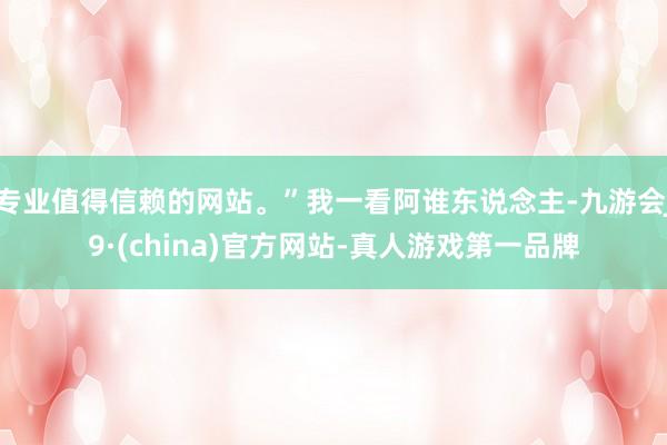专业值得信赖的网站。”我一看阿谁东说念主-九游会J9·(china)官方网站-真人游戏第一品牌