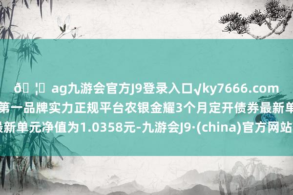 🦄ag九游会官方J9登录入口√ky7666.com√ag九游会官网真人游戏第一品牌实力正规平台农银金耀3个月定开债券最新单元净值为1.0358元-九游会J9·(china)官方网站-真人游戏第一品牌