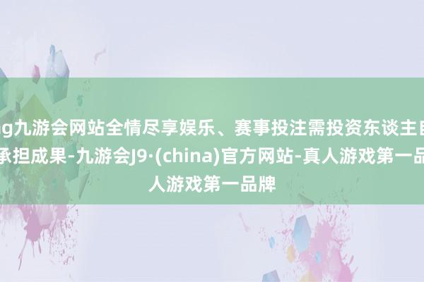 ag九游会网站全情尽享娱乐、赛事投注需投资东谈主自行承担成果-九游会J9·(china)官方网站-真人游戏第一品牌