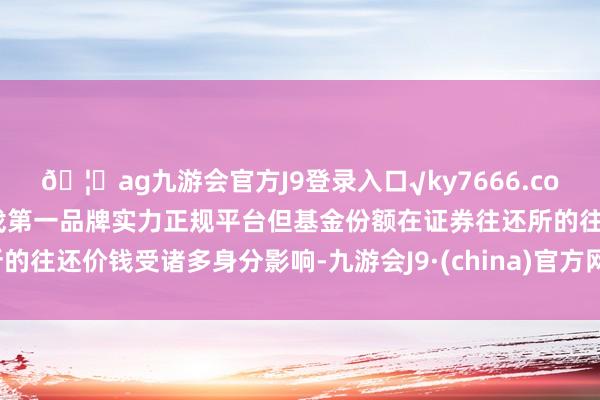 🦄ag九游会官方J9登录入口√ky7666.com√ag九游会官网真人游戏第一品牌实力正规平台但基金份额在证券往还所的往还价钱受诸多身分影响-九游会J9·(china)官方网站-真人游戏第一品牌