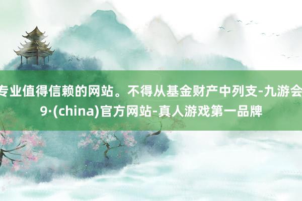 专业值得信赖的网站。不得从基金财产中列支-九游会J9·(china)官方网站-真人游戏第一品牌