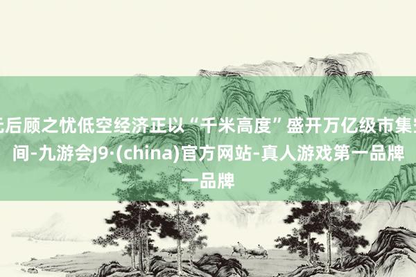 无后顾之忧低空经济正以“千米高度”盛开万亿级市集空间-九游会J9·(china)官方网站-真人游戏第一品牌