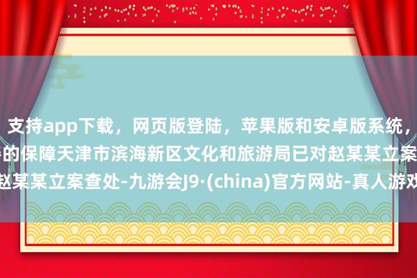 支持app下载，网页版登陆，苹果版和安卓版系统，让您的资金得到最完善的保障天津市滨海新区文化和旅游局已对赵某某立案查处-九游会J9·(china)官方网站-真人游戏第一品牌