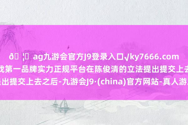 🦄ag九游会官方J9登录入口√ky7666.com√ag九游会官网真人游戏第一品牌实力正规平台在陈俊清的立法提出提交上去之后-九游会J9·(china)官方网站-真人游戏第一品牌