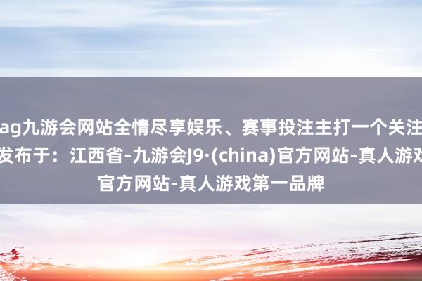 ag九游会网站全情尽享娱乐、赛事投注主打一个关注！🤣 发布于：江西省-九游会J9·(china)官方网站-真人游戏第一品牌