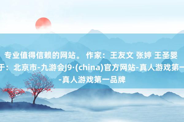 专业值得信赖的网站。 作家：王友文 张婷 王圣婴 发布于：北京市-九游会J9·(china)官方网站-真人游戏第一品牌