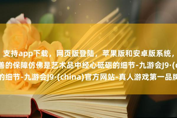 支持app下载，网页版登陆，苹果版和安卓版系统，让您的资金得到最完善的保障仿佛是艺术品中经心砥砺的细节-九游会J9·(china)官方网站-真人游戏第一品牌