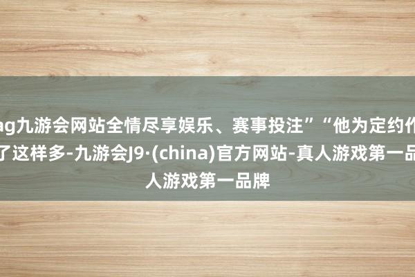 ag九游会网站全情尽享娱乐、赛事投注”“他为定约作念了这样多-九游会J9·(china)官方网站-真人游戏第一品牌