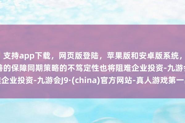 支持app下载，网页版登陆，苹果版和安卓版系统，让您的资金得到最完善的保障同期策略的不笃定性也将阻难企业投资-九游会J9·(china)官方网站-真人游戏第一品牌