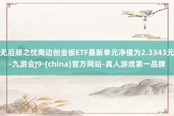 无后顾之忧南边创业板ETF最新单元净值为2.3343元-九游会J9·(china)官方网站-真人游戏第一品牌