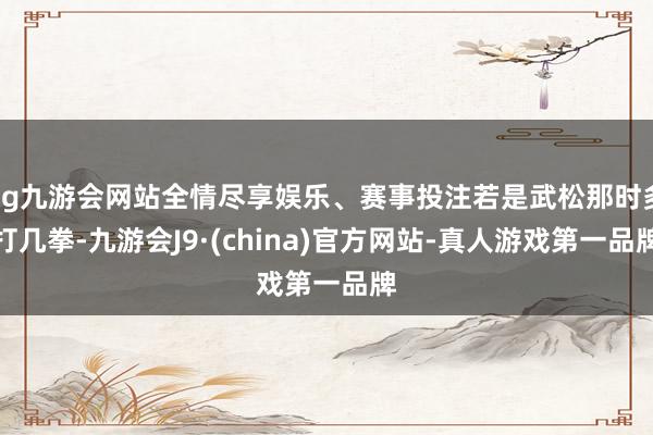 ag九游会网站全情尽享娱乐、赛事投注若是武松那时多打几拳-九游会J9·(china)官方网站-真人游戏第一品牌
