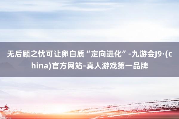 无后顾之忧可让卵白质“定向进化”-九游会J9·(china)官方网站-真人游戏第一品牌